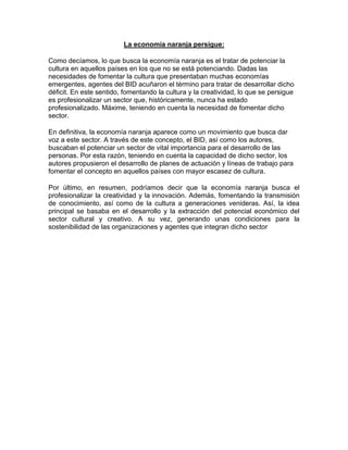 La economía naranja persigue:
Como decíamos, lo que busca la economía naranja es el tratar de potenciar la
cultura en aquellos países en los que no se está potenciando. Dadas las
necesidades de fomentar la cultura que presentaban muchas economías
emergentes, agentes del BID acuñaron el término para tratar de desarrollar dicho
déficit. En este sentido, fomentando la cultura y la creatividad, lo que se persigue
es profesionalizar un sector que, históricamente, nunca ha estado
profesionalizado. Máxime, teniendo en cuenta la necesidad de fomentar dicho
sector.
En definitiva, la economía naranja aparece como un movimiento que busca dar
voz a este sector. A través de este concepto, el BID, así como los autores,
buscaban el potenciar un sector de vital importancia para el desarrollo de las
personas. Por esta razón, teniendo en cuenta la capacidad de dicho sector, los
autores propusieron el desarrollo de planes de actuación y líneas de trabajo para
fomentar el concepto en aquellos países con mayor escasez de cultura.
Por último, en resumen, podríamos decir que la economía naranja busca el
profesionalizar la creatividad y la innovación. Además, fomentando la transmisión
de conocimiento, así como de la cultura a generaciones venideras. Así, la idea
principal se basaba en el desarrollo y la extracción del potencial económico del
sector cultural y creativo. A su vez, generando unas condiciones para la
sostenibilidad de las organizaciones y agentes que integran dicho sector
 