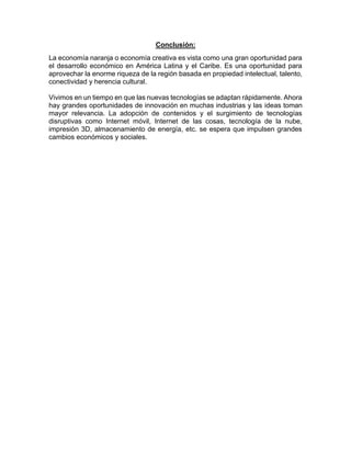 Conclusión:
La economía naranja o economía creativa es vista como una gran oportunidad para
el desarrollo económico en América Latina y el Caribe. Es una oportunidad para
aprovechar la enorme riqueza de la región basada en propiedad intelectual, talento,
conectividad y herencia cultural.
Vivimos en un tiempo en que las nuevas tecnologías se adaptan rápidamente. Ahora
hay grandes oportunidades de innovación en muchas industrias y las ideas toman
mayor relevancia. La adopción de contenidos y el surgimiento de tecnologías
disruptivas como Internet móvil, Internet de las cosas, tecnología de la nube,
impresión 3D, almacenamiento de energía, etc. se espera que impulsen grandes
cambios económicos y sociales.
 