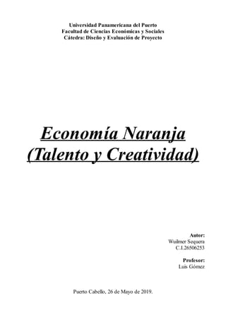 Universidad Panamericana del Puerto
Facultad de Ciencias Económicas y Sociales
Cátedra: Diseño y Evaluación de Proyecto
Economía Naranja
(Talento y Creatividad)
Autor:
Wuilmer Sequera
C.I.26506253
Profesor:
Luis Gómez
Puerto Cabello, 26 de Mayo de 2019.
 