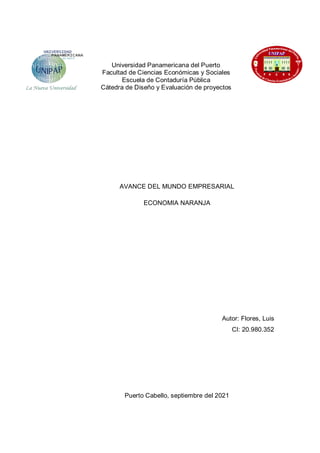 Universidad Panamericana del Puerto
Facultad de Ciencias Económicas y Sociales
Escuela de Contaduría Pública
Cátedra de Diseño y Evaluación de proyectos
AVANCE DEL MUNDO EMPRESARIAL
ECONOMIA NARANJA
Autor: Flores, Luis
CI: 20.980.352
Puerto Cabello, septiembre del 2021
 