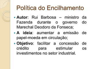 Política do Encilhamento
 Autor: Rui Barbosa – ministro da
Fazenda durante o governo do
Marechal Deodoro da Fonseca;
 A ideia: aumentar a emissão de
papel-moeda em circulação;
 Objetivo: facilitar a concessão de
crédito para estimular os
investimentos no setor industrial.
 