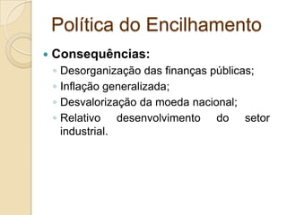 Política do Encilhamento
 Consequências:
◦ Desorganização das finanças públicas;
◦ Inflação generalizada;
◦ Desvalorização da moeda nacional;
◦ Relativo desenvolvimento do setor
industrial.
 