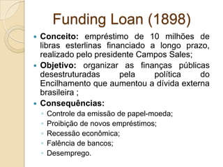 Funding Loan (1898)
 Conceito: empréstimo de 10 milhões de
libras esterlinas financiado a longo prazo,
realizado pelo presidente Campos Sales;
 Objetivo: organizar as finanças públicas
desestruturadas pela política do
Encilhamento que aumentou a dívida externa
brasileira ;
 Consequências:
◦ Controle da emissão de papel-moeda;
◦ Proibição de novos empréstimos;
◦ Recessão econômica;
◦ Falência de bancos;
◦ Desemprego.
 