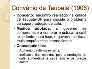 Convênio de Taubaté (1906)
 Conceito: encontro realizado na cidade
de Taubaté-SP para discutir o problema
da superprodução de café.
 Medida adotada: o governo se
comprometia a comprar e estocar o café
excedente; para isso, o governo contraía
mais empréstimos internacionais.
 Consequências:
◦ Aumento da dívida externa;
◦ Ineficácia das medidas pois a produção de
café aumentava a cada ano e os preços
caíam.
 