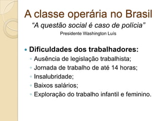 A classe operária no Brasil
 Dificuldades dos trabalhadores:
◦ Ausência de legislação trabalhista;
◦ Jornada de trabalho de até 14 horas;
◦ Insalubridade;
◦ Baixos salários;
◦ Exploração do trabalho infantil e feminino.
“A questão social é caso de polícia”
Presidente Washington Luís
 