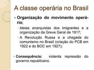 A classe operária no Brasil
 Organização do movimento operá-
rio;
◦ Ideias anarquistas dos imigrantes e a
organização da Greve Geral de 1917;
◦ A Revolução Russa e a chegada do
comunismo no Brasil (criação do PCB em
1922 e do BOC em 1927);
• Consequência: violenta repressão do
governo republicano.
 
