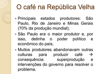 O café na República Velha
 Principais estados produtores: São
Paulo, Rio de Janeiro e Minas Gerais
(70% da produção mundial);
 São Paulo era o maior produtor e, por
isso, detinha o poder político e
econômico do país;
 Muitos produtores abandonavam outras
culturas para produzir café 
consequência: superprodução e
intervenções do governo para resolver o
problema.
 