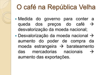 O café na República Velha
 Medida do governo para conter a
queda dos preços do café 
desvalorização da moeda nacional;
 Desvalorização da moeda nacional 
aumento do poder de compra da
moeda estrangeira  barateamento
das mercadorias nacionais 
aumento das exportações.
 