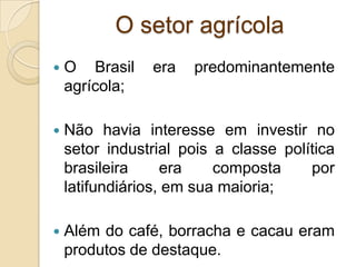 O setor agrícola
 O Brasil era predominantemente
agrícola;
 Não havia interesse em investir no
setor industrial pois a classe política
brasileira era composta por
latifundiários, em sua maioria;
 Além do café, borracha e cacau eram
produtos de destaque.
 