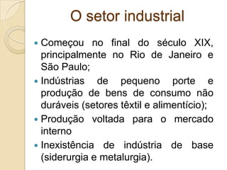 O setor industrial
 Começou no final do século XIX,
principalmente no Rio de Janeiro e
São Paulo;
 Indústrias de pequeno porte e
produção de bens de consumo não
duráveis (setores têxtil e alimentício);
 Produção voltada para o mercado
interno
 Inexistência de indústria de base
(siderurgia e metalurgia).
 