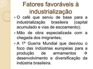 Fatores favoráveis à
industrialização
 O café que serviu de base para a
industrialização brasileira (capital
acumulado e vias de escoamento);
 Mão de obra especializada com a
chegada dos imigrantes;
 A 1ª Guerra Mundial que desviou o
foco das indústrias europeias para a
produção de armamentos 
desenvolvimento e diversificação da
indústria brasileira.
 