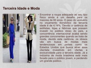 Terceira Idade e Moda
• Encontrar a roupa adequada ao seu tipo
físico ainda é um desafio para os
maiores de 60 anos. O peso do vestuário
no orçamento doméstico da terceira
idade é de 4,14%. Devido a carência de
estilistas, lojas e fábricas que possam
investir no público idoso do país, a
concorrência internacional acaba sendo
grandes concorrentes quando se trata de
moda, devido esta carência, os idosos
vão em busca de modas mais
tendenciosas em países como os
Estados Unidos que busca atrair essa
clientela investindo em ofertas e
exclusividade para a terceira idade. Já a
indústria de moda brasileira está mais
focado para o público jovem, e perdendo
um grande público.
 