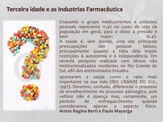 Terceira idade e as Industrias Farmacêutica
Enquanto o grupo medicamentos e cuidados
pessoais representa 11,4% no custo de vida da
população em geral, para o idoso a pressão é
bem maior: 18,4%.
A saúde é, sem dúvida, uma das principais
preocupações das pessoas idosos,
principalmente quando a falta dela impõe
restrições à autonomia e à independência. Em
recente pesquisa realizada com idosos não
institucionalizados residentes no Rio Grande do
Sul, 48% dos entrevistados Estudos.
apontaram a saúde como o valor mais
importante na sua vida (RIO GRANDE DO SUL,
1997). Devemos, contudo, diferenciar o processo
de envelhecimento do processo patológico, pois
velhice não é doença mas, certamente, um
período de enfraquecimento quando
consideramos apenas o aspecto físico.
Ariete Regina Berti e Paulo Mayorga
 