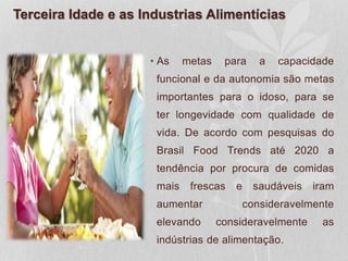 Terceira Idade e as Industrias Alimentícias
• As metas para a capacidade
funcional e da autonomia são metas
importantes para o idoso, para se
ter longevidade com qualidade de
vida. De acordo com pesquisas do
Brasil Food Trends até 2020 a
tendência por procura de comidas
mais frescas e saudáveis iram
aumentar consideravelmente
elevando consideravelmente as
indústrias de alimentação.
 