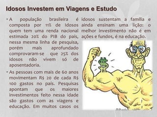Idosos Investem em Viagens e Estudo
• A população brasileira é
composta por 11% de Idosos
quem tem uma renda nacional
estimada 20% do PIB do país,
nessa mesma linha de pesquisa,
porém mais aprofundado
comprovaram-se que 25% dos
idosos não vivem só de
aposentadoria.
• As pessoas com mais de 60 anos
movimentam R$ 20 de cada R$
100 gastos no país. Pesquisas
apontam que os maiores
investimentos feito nessa idade
são gastos com as viagens e
educação. Em muitos casos os
idosos sustentam a família e
ainda ensinam uma lição: o
melhor investimento não é em
ações e fundos, é na educação.
 