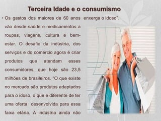 Terceira Idade e o consumismo
• Os gastos dos maiores de 60 anos
vão desde saúde e medicamentos a
roupas, viagens, cultura e bem-
estar. O desafio da indústria, dos
serviços e do comércio agora é criar
produtos que atendam esses
consumidores, que hoje são 23,5
milhões de brasileiros. “O que existe
no mercado são produtos adaptados
para o idoso, o que é diferente de ter
uma oferta desenvolvida para essa
faixa etária. A indústria ainda não
enxerga o idoso”.
 
