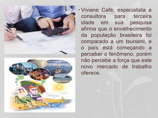 • Viviane Café, especialista e
consultora para terceira
idade em sua pesquisa
afirma que o envelhecimento
da população brasileira foi
comparado a um tsunami, e
o país está começando a
perceber o fenômeno, porém
não percebe a força que este
novo mercado de trabalho
oferece.
 