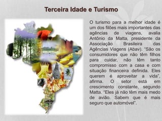 Terceira Idade e Turismo
O turismo para a melhor idade é
um dos filões mais importantes das
agências de viagens, avalia
Antônio da Matta, presidente da
Associação Brasileira das
Agências Viagens (Abav). “São os
consumidores que não têm filhos
para cuidar, não têm tanto
compromisso com a casa e com
situação financeira definida. Eles
querem é aproveitar a vida”,
afirma. O setor está em
crescimento constante, segundo
Matta. “Eles já não têm mais medo
de avião. Sabem que é mais
seguro que automóvel”.
 