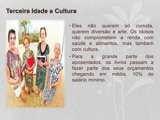 Terceira Idade e Cultura
• Eles não querem só comida,
querem diversão e arte. Os idosos
não comprometem a renda com
saúde e alimentos, mas também
com cultura.
• Para a grande parte dos
aposentados, os livros passam a
fazer parte dos seus orçamentos
chegando em média, 10% do
salário mínimo.
 