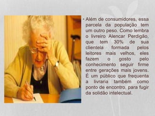 • Além de consumidores, essa
parcela da população tem
um outro peso. Como lembra
o livreiro Alencar Perdigão,
que tem 30% de sua
clientela formada pelos
leitores mais velhos, eles
fazem o gosto pelo
conhecimento seguir firme
entre gerações mais jovens.
É um público que frequenta
a livraria também como
ponto de encontro, para fugir
da solidão intelectual.
 