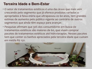 Terceira Idade e Bem-Estar
• O setor de tratamentos estéticos é uma das áreas que mais vem
crescendo pelo segmento que já oferece produtos variados e
apropriados à faixa etária que ultrapassou os 60 anos, tem grandes
estimas de aumento pelo público vigente ao contrário de outros
segmentos que ainda têm espaço para avançar.
• Pesquisas afirmam que 30% dos consumidores em busca de
tratamentos estéticos são maiores de 60, que visam comprar
pacotes de tratamentos estéticos até hidroterapias. Nesses pacotes
tem que conter os banhos apreciados pela terceira idade que custam
em média R$ 150.
 