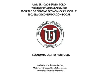 UNIVERSIDAD FERMIN TORO
        VICE RECTORADO ACADEMICO
FACULTAD DE CIENCIAS ECONOMICAS Y SOCIALES
     ESCUELA DE COMUNICACIÓN SOCIAL




        ECONOMIA OBJETO Y METODO.


            Realizado por: Esther Garrido
         Materia: Introducción a la Economía.
            Profesora: Rosmary Mendoza
 