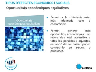 TIPUS D’EFECTES ECONÒMICS I SOCIALS
Oportunitats econòmiques equitatives
Oportunitats
econòmiques equitatives
● Permet a la ciutadania estar
més informada com a
consumidors.
● Permet generar més
oportunitats econòmiques: un
recurs clau està accessible a
totes les persones i aquestes,
en funció del seu talent, poden
convertir-lo en serveis o
productes.
 