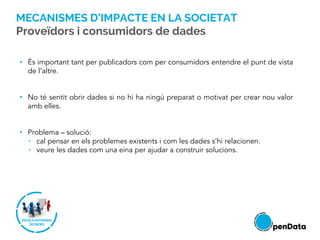 • És important tant per publicadors com per consumidors entendre el punt de vista
de l’altre.
• No té sentit obrir dades si no hi ha ningú preparat o motivat per crear nou valor
amb elles.
• Problema – solució:
• cal pensar en els problemes existents i com les dades s’hi relacionen.
• veure les dades com una eina per ajudar a construir solucions.
MECANISMES D’IMPACTE EN LA SOCIETAT
Proveïdors i consumidors de dades
 