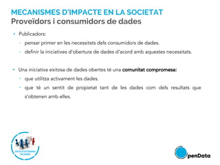 • Publicadors:
- pensar primer en les necessitats dels consumidors de dades.
- definir la iniciatives d’obertura de dades d’acord amb aquestes necessitats.
• Una iniciativa exitosa de dades obertes té una comunitat compromesa:
• que utilitza activament les dades.
• que té un sentit de propietat tant de les dades com dels resultats que
s’obtenen amb elles.
MECANISMES D’IMPACTE EN LA SOCIETAT
Proveïdors i consumidors de dades
 