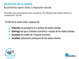 OBJECTIUS DE LA SESSIÓ
Al final de la sessió sereu capaços de:
● Entendre el paradigma d’un política de dades obertes.
● Distingir els tipus d’efectes econòmics i socials de les dades obertes.
● Conèixer les dades de l’impacte econòmic.
● Analitzar aplicacions pràctiques de les dades obertes.
Facultar als participants per analitzar els efectes de l’Open Data en
economia i social
Economia open data i impacte social
 