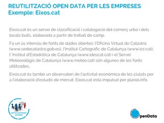 REUTILITZACIÓ OPEN DATA PER LES EMPRESES
Exemple: Eixos.cat
Eixos.cat és un servei de classificació i catalogació del comerç urbà i dels
locals buits, elaborada a partir de treball de camp.
Fa un ús intensiu de fonts de dades obertes: l’Oficina Virtual de Catastro
(www.sedecatastro.gob.es), l'Institut Cartogràfic de Catalunya (www.icc.cat),
l' Institut d'Estadística de Catalunya (www.idescat.cat) i el Servei
Meteorològic de Catalunya (www.meteo.cat) són algunes de les fonts
utilitzades..
Eixos.cat és també un observatori de l'activitat econòmica de les ciutats per
a l'elaboració d'estudis de mercat. Eixos.cat està impulsat per planol.info.
 