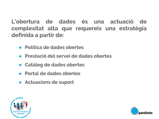 L’obertura de dades és una actuació de
complexitat alta que requereix una estratègia
definida a partir de:
● Política de dades obertes
● Prestació del servei de dades obertes
● Catàleg de dades obertes
● Portal de dades obertes
● Actuacions de suport
 