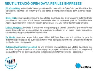 REUTILITZACIÓ OPEN DATA PER LES EMPRESES
DC Consulting: consultoria d'energia sostenible que utilitza OpenData per identificar les
ubicacions òptimes i el terreny per a les obres d'energia renovables com a parcs eòlics i
solars.
CH2M HILL: empresa de​​ enginyeria que utilitza OpenData per crear una eina automatitzada
per dibuixar una xarxa d'autobusos multimodal des de qualsevol part de Gran Bretanya.
Aconsegueix reduir el temps necessari per analitzar tota una xarxa d'autobusos un 90 %.
Cítrics Analytics: empresa d'anàlisi de màrqueting que utilitza OpenData per millorar les
seves dades, donant les possibilitat de visualitzar els clients en un mapa i poder ser utilitzat
com la base de grups de recerca qualitativa
T4 Media: empresa de publicitat que utilitza US OpenData per automatitzar el procés
d'identificació d'espais de publicitat exterior més adequats i permetre l'anàlisi de múltiples
punts dels seus escriptoris.
Rubicon Patrimoni Services Ltd: és una empresa d'arqueologia que utilitza OpenData per
habilitar l'assignació de fons en el seu equip de prospecció i oferir verificació en temps real.
D'aquesta forma les dades primàries es recopilaran de forma correcta i accessible.
 