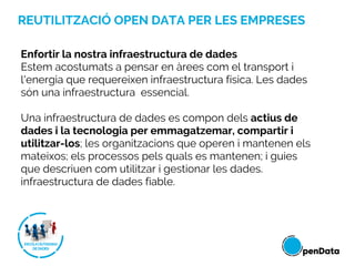 REUTILITZACIÓ OPEN DATA PER LES EMPRESES
Enfortir la nostra infraestructura de dades
Estem acostumats a pensar en àrees com el transport i
l'energia que requereixen infraestructura física. Les dades
són una infraestructura essencial.
Una infraestructura de dades es compon dels actius de
dades i la tecnologia per emmagatzemar, compartir i
utilitzar-los; les organitzacions que operen i mantenen els
mateixos; els processos pels quals es mantenen; i guies
que descriuen com utilitzar i gestionar les dades.
infraestructura de dades fiable.
 