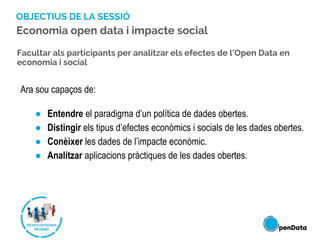 OBJECTIUS DE LA SESSIÓ
Ara sou capaços de:
● Entendre el paradigma d’un política de dades obertes.
● Distingir els tipus d’efectes econòmics i socials de les dades obertes.
● Conèixer les dades de l’impacte econòmic.
● Analitzar aplicacions pràctiques de les dades obertes.
Facultar als participants per analitzar els efectes de l’Open Data en
economia i social
Economia open data i impacte social
 