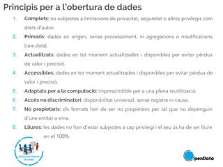Principis per a l’obertura de dades
1. Complets: no subjectes a limitacions de privacitat, seguretat o altres privilegis com
drets d’autor.
2. Primaris: dades en origen, sense processament, ni agregacions o modificacions
(raw data).
3. Actualitzats: dades en tot moment actualitzades i disponibles per evitar pèrdua
de valor i precisió.
4. Accessibles: dades en tot moment actualitzades i disponibles per evitar pèrdua de
valor i precisió.
5. Adaptats per a la computació: imprescindible per a una plena reutilització.
6. Accés no discriminatori: disponibilitat universal, sense registre ni causa.
7. No propietaris: els formats han de ser no propietaris per tal que no depenguin
d’una entitat o eina.
8. Lliures: les dades no han d’estar subjectes a cap privilegi i el seu ús ha de ser lliure
en el 100%.
 