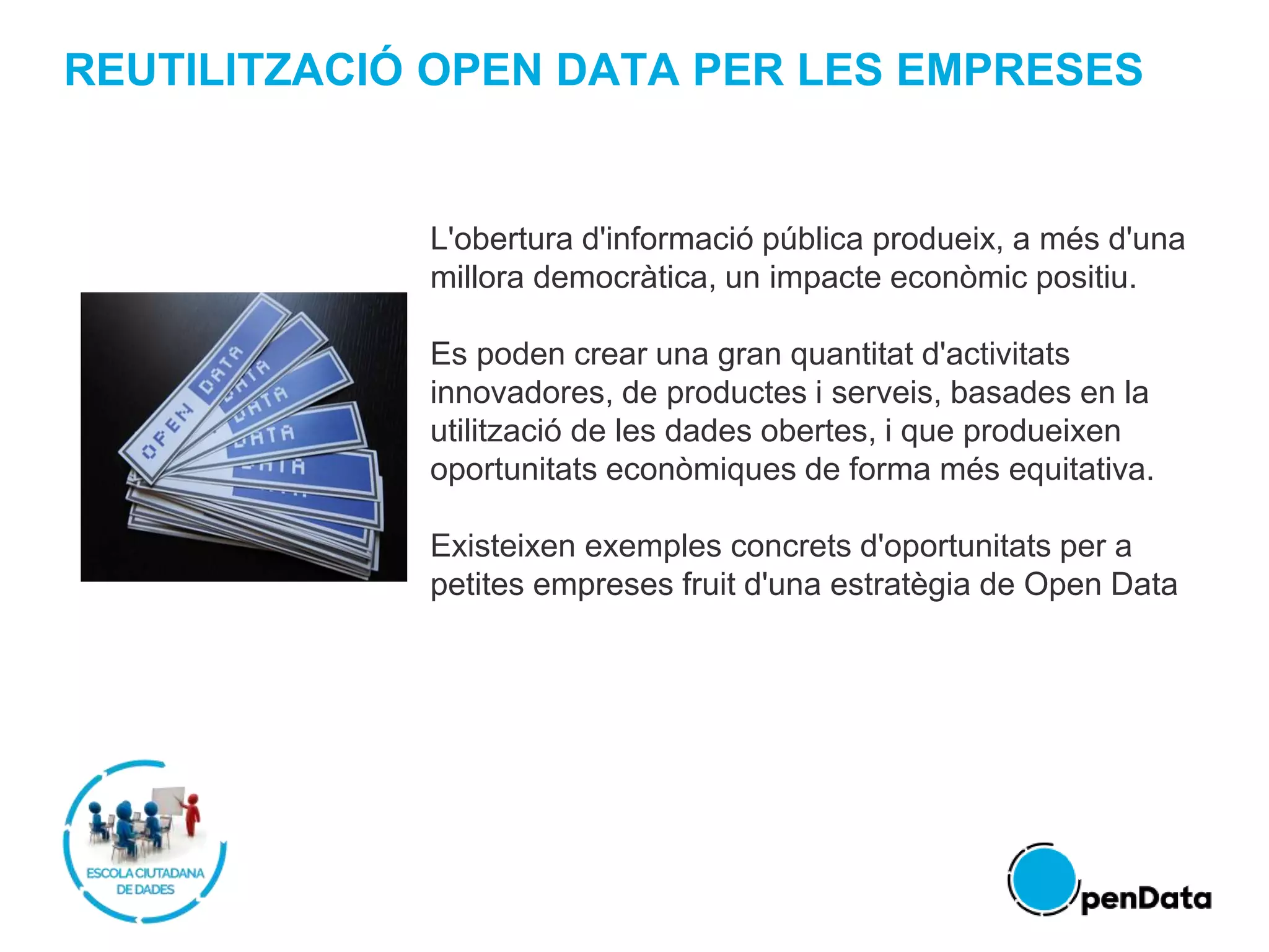 REUTILITZACIÓ OPEN DATA PER LES EMPRESES
L'obertura d'informació pública produeix, a més d'una
millora democràtica, un impacte econòmic positiu.
Es poden crear una gran quantitat d'activitats
innovadores, de productes i serveis, basades en la
utilització de les dades obertes, i que produeixen
oportunitats econòmiques de forma més equitativa.
Existeixen exemples concrets d'oportunitats per a
petites empreses fruit d'una estratègia de Open Data
 