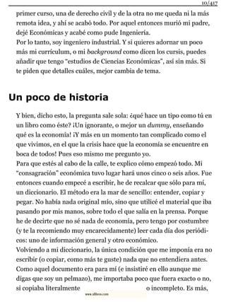 primer curso, una de derecho civil y de la otra no me queda ni la más
remota idea, y ahí se acabó todo. Por aquel entonces murió mi padre,
dejé Económicas y acabé como pude Ingeniería.
Por lo tanto, soy ingeniero industrial. Y si quieres adornar un poco
más mi currículum, o mi background como dicen los cursis, puedes
añadir que tengo “estudios de Ciencias Económicas”, así sin más. Si
te piden que detalles cuáles, mejor cambia de tema.
Un poco de historia
Y bien, dicho esto, la pregunta sale sola: ¿qué hace un tipo como tú en
un libro como éste? ¡Un ignorante, o mejor un dummy, enseñando
qué es la economía! ¡Y más en un momento tan complicado como el
que vivimos, en el que la crisis hace que la economía se encuentre en
boca de todos! Pues eso mismo me pregunto yo.
Para que estés al cabo de la calle, te explico cómo empezó todo. Mi
“consagración” económica tuvo lugar hará unos cinco o seis años. Fue
entonces cuando empecé a escribir, he de recalcar que sólo para mí,
un diccionario. El método era la mar de sencillo: entender, copiar y
pegar. No había nada original mío, sino que utilicé el material que iba
pasando por mis manos, sobre todo el que salía en la prensa. Porque
he de decirte que no sé nada de economía, pero tengo por costumbre
(y te la recomiendo muy encarecidamente) leer cada día dos periódi-
cos: uno de información general y otro económico.
Volviendo a mi diccionario, la única condición que me imponía era no
escribir (o copiar, como más te guste) nada que no entendiera antes.
Como aquel documento era para mí (e insistiré en ello aunque me
digas que soy un pelmazo), me importaba poco que fuera exacto o no,
si copiaba literalmente o incompleto. Es más,
10/417
www.xlibros.com
 