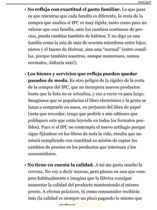 • No refleja con exactitud el gasto familiar. Lo que pasa
es que mientras que cada familia es diferente, la cesta de la
compra que analiza el IPC es muy rígida; tanto como para no
valorar que una familia, ante los cambios continuos de pre-
cios, pueda cambiar también de hábitos. Y no digo ya una
familia como la mía de más de sesenta miembros entre hijos,
nietos y el bueno de Helmut, sino una “normal” (entre comil-
las, porque también nosotros, aunque numerosos, somos
normales, ¡faltaría más!).
• Los bienes y servicios que refleja pueden quedar
pasados de moda. Es otro peligro de la rigidez de la cesta
de la compra del IPC, que no incorpora nuevos productos
hasta que la lista no se actualiza, y eso a veces va para largo.
Imaginaos que se populariza el libro electrónico y la gente se
lanza a comprarlo en masa, en perjuicio del libro de papel
(nota que recordar: tengo que pedirle a mis editores que
publiquen este que estás leyendo en todos los formatos pos-
ibles). Pues si el IPC no contempla el nuevo artilugio porque
sigue fijándose en los libros de toda la vida, resulta que no
estará cumpliendo con exactitud su misión de captar los
cambios de precios en los productos que interesan a los
consumidores.
• No tiene en cuenta la calidad. A mí me gusta mucho la
cerveza. No voy a decir marcas, pero piensa en una que com-
pres habitualmente e imagina que la fábrica consigue
aumentar la calidad del producto manteniendo el mismo
precio. A efectos prácticos, tú como consumidor recibirás
más (la calidad es siempre un plus) pagando lo mismo que
100/417
www.xlibros.com
 