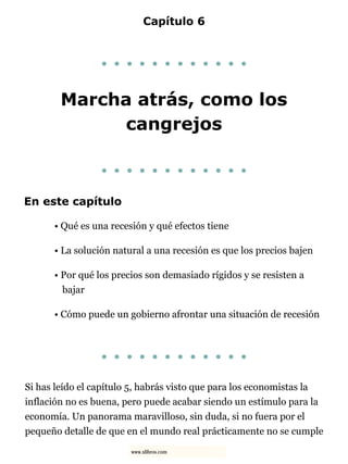 Capítulo 6
. . . . . . . . . . . .
Marcha atrás, como los
cangrejos
. . . . . . . . . . . .
En este capítulo
• Qué es una recesión y qué efectos tiene
• La solución natural a una recesión es que los precios bajen
• Por qué los precios son demasiado rígidos y se resisten a
bajar
• Cómo puede un gobierno afrontar una situación de recesión
. . . . . . . . . . . .
Si has leído el capítulo 5, habrás visto que para los economistas la
inflación no es buena, pero puede acabar siendo un estímulo para la
economía. Un panorama maravilloso, sin duda, si no fuera por el
pequeño detalle de que en el mundo real prácticamente no se cumple
www.xlibros.com
 