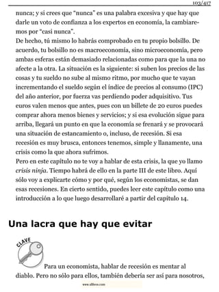 nunca; y si crees que “nunca” es una palabra excesiva y que hay que
darle un voto de confianza a los expertos en economía, la cambiare-
mos por “casi nunca”.
De hecho, tú mismo lo habrás comprobado en tu propio bolsillo. De
acuerdo, tu bolsillo no es macroeconomía, sino microeconomía, pero
ambas esferas están demasiado relacionadas como para que la una no
afecte a la otra. La situación es la siguiente: si suben los precios de las
cosas y tu sueldo no sube al mismo ritmo, por mucho que te vayan
incrementando el sueldo según el índice de precios al consumo (IPC)
del año anterior, por fuerza vas perdiendo poder adquisitivo. Tus
euros valen menos que antes, pues con un billete de 20 euros puedes
comprar ahora menos bienes y servicios; y si esa evolución sigue para
arriba, llegará un punto en que la economía se frenará y se provocará
una situación de estancamiento o, incluso, de recesión. Si esa
recesión es muy brusca, entonces tenemos, simple y llanamente, una
crisis como la que ahora sufrimos.
Pero en este capítulo no te voy a hablar de esta crisis, la que yo llamo
crisis ninja. Tiempo habrá de ello en la parte III de este libro. Aquí
sólo voy a explicarte cómo y por qué, según los economistas, se dan
esas recesiones. En cierto sentido, puedes leer este capítulo como una
introducción a lo que luego desarrollaré a partir del capítulo 14.
Una lacra que hay que evitar
Para un economista, hablar de recesión es mentar al
diablo. Pero no sólo para ellos, también debería ser así para nosotros,
103/417
www.xlibros.com
 