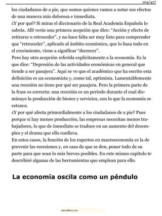 los ciudadanos de a pie, que somos quienes vamos a notar sus efectos
de una manera más dolorosa e inmediata.
¿Y por qué? Si miras el diccionario de la Real Academia Española lo
sabrás. Allí verás una primera acepción que dice: “Acción y efecto de
retirarse o retroceder”, y no hace falta ser muy listo para comprender
que “retroceder”, aplicado al ámbito económico, que lo basa todo en
el crecimiento, viene a significar “decrecer”.
Pero hay otra acepción referida explícitamente a la economía. Es la
que dice: “Depresión de las actividades económicas en general que
tiende a ser pasajera”. Aquí se ve que el académico que ha escrito esta
definición es un economista y, como tal, optimista. Lamentablemente
una recesión no tiene por qué ser pasajera. Pero la primera parte de
la frase es correcta: una recesión es un período durante el cual dis-
minuye la producción de bienes y servicios, con lo que la economía se
estanca.
¿Y por qué afecta primordialmente a los ciudadanos de a pie? Pues
porque si hay menos producción, las empresas necesitan menos tra-
bajadores, lo que de inmediato se traduce en un aumento del desem-
pleo y el drama que ello conlleva.
En estos casos, la función de los expertos en macroeconomía es la de
prevenir las recesiones y, en caso de que se den, poner todo de su
parte para que sean lo más breves posibles. En este mismo capítulo te
describiré algunas de las herramientas que emplean para ello.
La economía oscila como un péndulo
104/417
www.xlibros.com
 