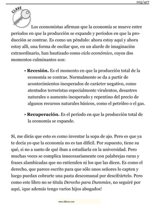 Los economistas afirman que la economía se mueve entre
períodos en que la producción se expande y períodos en que la pro-
ducción se contrae. Es como un péndulo: ahora estoy aquí y ahora
estoy allí, una forma de oscilar que, en un alarde de imaginación
extraordinario, han bautizado como ciclo económico, cuyos dos
momentos culminantes son:
• Recesión. Es el momento en que la producción total de la
economía se contrae. Normalmente se da a partir de
acontecimientos inesperados de carácter negativo, como
atentados terroristas especialmente virulentos, desastres
naturales o aumento inesperado y repentino del precio de
algunos recursos naturales básicos, como el petróleo o el gas.
• Recuperación. Es el período en que la producción total de
la economía se expande.
Sí, me dirás que esto es como inventar la sopa de ajo. Pero es que ya
te decía yo que la economía no es tan difícil. Por supuesto, tiene su
qué, si no a santo de qué iban a estudiarla en la universidad. Pero
muchas veces se complica innecesariamente con palabrejas raras y
frases alambicadas que no entienden ni los que las dicen. Es como el
derecho, que parece escrito para que sólo unos señores lo capten y
luego puedan cobrarte una pasta descomunal por descifrártelo. Pero
como este libro no se titula Derecho para Dummies, no seguiré por
aquí, ¡que además tengo varios hijos abogados!
105/417
www.xlibros.com
 