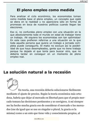 El pleno empleo como medida
Para analizar el ciclo económico, los economistas toman
como medida base el pleno empleo, un concepto que ojalá
se diera en la realidad y no apareciera sólo en forma de
promesas en boca de nuestros políticos cuando llegan las
elecciones.
Eso sí, no confundas pleno empleo con una situación en la
que absolutamente todo el mundo en edad de trabajar tiene
un trabajo. ¡Ni siquiera los economistas son tan optimistas!
En este caso prefieren referirse a una situación en la que
toda aquella persona que quiera un trabajo a jornada com-
pleta puede conseguirlo. El matiz no excluye así la posibil-
idad de que haya desempleados, gente que no tiene trabajo
porque ha dejado el que tenía para buscar otro, que no
debería tardar en conseguir en un momento de pleno
empleo real.
La solución natural a la recesión
En teoría, una recesión debería solucionarse fácilmente
mediante el ajuste de precios. Según la teoría económica más orto-
doxa, habría que dejar al mercado en libertad para que el propio mer-
cado tomara las decisiones pertinentes y se corrigiera. A mí siempre
me ha hecho mucha gracia eso de considerar el mercado o los merca-
dos (me da igual que se use en singular o plural, la gracia es la
misma) como a un ente que tiene vida y conocimiento propios, al
106/417
www.xlibros.com
 