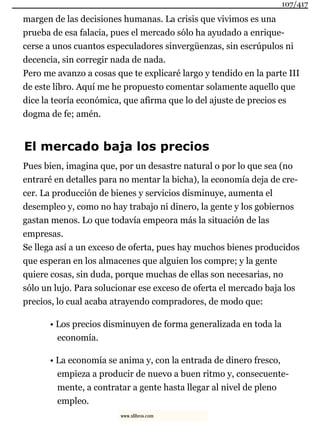 margen de las decisiones humanas. La crisis que vivimos es una
prueba de esa falacia, pues el mercado sólo ha ayudado a enrique-
cerse a unos cuantos especuladores sinvergüenzas, sin escrúpulos ni
decencia, sin corregir nada de nada.
Pero me avanzo a cosas que te explicaré largo y tendido en la parte III
de este libro. Aquí me he propuesto comentar solamente aquello que
dice la teoría económica, que afirma que lo del ajuste de precios es
dogma de fe; amén.
El mercado baja los precios
Pues bien, imagina que, por un desastre natural o por lo que sea (no
entraré en detalles para no mentar la bicha), la economía deja de cre-
cer. La producción de bienes y servicios disminuye, aumenta el
desempleo y, como no hay trabajo ni dinero, la gente y los gobiernos
gastan menos. Lo que todavía empeora más la situación de las
empresas.
Se llega así a un exceso de oferta, pues hay muchos bienes producidos
que esperan en los almacenes que alguien los compre; y la gente
quiere cosas, sin duda, porque muchas de ellas son necesarias, no
sólo un lujo. Para solucionar ese exceso de oferta el mercado baja los
precios, lo cual acaba atrayendo compradores, de modo que:
• Los precios disminuyen de forma generalizada en toda la
economía.
• La economía se anima y, con la entrada de dinero fresco,
empieza a producir de nuevo a buen ritmo y, consecuente-
mente, a contratar a gente hasta llegar al nivel de pleno
empleo.
107/417
www.xlibros.com
 