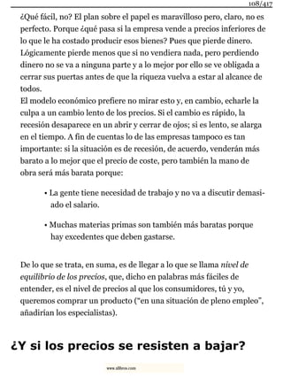 ¿Qué fácil, no? El plan sobre el papel es maravilloso pero, claro, no es
perfecto. Porque ¿qué pasa si la empresa vende a precios inferiores de
lo que le ha costado producir esos bienes? Pues que pierde dinero.
Lógicamente pierde menos que si no vendiera nada, pero perdiendo
dinero no se va a ninguna parte y a lo mejor por ello se ve obligada a
cerrar sus puertas antes de que la riqueza vuelva a estar al alcance de
todos.
El modelo económico prefiere no mirar esto y, en cambio, echarle la
culpa a un cambio lento de los precios. Si el cambio es rápido, la
recesión desaparece en un abrir y cerrar de ojos; si es lento, se alarga
en el tiempo. A fin de cuentas lo de las empresas tampoco es tan
importante: si la situación es de recesión, de acuerdo, venderán más
barato a lo mejor que el precio de coste, pero también la mano de
obra será más barata porque:
• La gente tiene necesidad de trabajo y no va a discutir demasi-
ado el salario.
• Muchas materias primas son también más baratas porque
hay excedentes que deben gastarse.
De lo que se trata, en suma, es de llegar a lo que se llama nivel de
equilibrio de los precios, que, dicho en palabras más fáciles de
entender, es el nivel de precios al que los consumidores, tú y yo,
queremos comprar un producto (“en una situación de pleno empleo”,
añadirían los especialistas).
¿Y si los precios se resisten a bajar?
108/417
www.xlibros.com
 