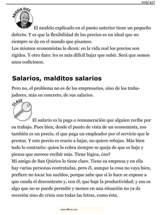 El modelo explicado en el punto anterior tiene un pequeño
defecto. Y es que la flexibilidad de los precios es un ideal que no
siempre se da en el mundo que pisamos.
Los mismos economistas lo dicen: en la vida real los precios son
rígidos. Y otro dato: les es más difícil bajar que subir. Será que somos
unos codiciosos.
Salarios, malditos salarios
Pero no, el problema no es de los empresarios, sino de los traba-
jadores, más en concreto, de sus salarios.
El salario es la paga o remuneración que alguien recibe por
su trabajo. Pues bien, desde el punto de vista de un economista, eso
también es un precio, el que paga un empleador por el servicio que le
prestas. Y este precio es reacio a bajar, no quiere rebajas. Más bien
todo lo contrario: quien lo cobra siempre se queja de que es bajo y
piensa que merece recibir más. Tiene lógica, ¿no?
Mi amigo de San Quirico lo tiene claro. Tiene su empresa y en ella
hay varias personas contratadas, pero él, aunque la cosa no vaya bien,
prefiere no tocar los sueldos, porque sabe que si lo hace se expone a
que cunda el descontento y, con él, que baje la productividad; y eso es
algo que no se puede permitir y menos en una situación no ya de
recesión sino de crisis con todas las letras, como ésta.
109/417
www.xlibros.com
 