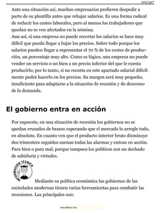 Ante una situación así, muchos empresarios prefieren despedir a
parte de su plantilla antes que rebajar salarios. Es una forma radical
de reducir los costes laborales, pero al menos los trabajadores que
quedan no se ven afectados en la nómina.
Aun así, si una empresa no puede recortar los salarios se hace muy
difícil que pueda llegar a bajar los precios. Sobre todo porque los
salarios pueden llegar a representar el 70 % de los costes de produc-
ción, un porcentaje muy alto. Como es lógico, una empresa no puede
vender un servicio o un bien a un precio inferior del que le cuesta
producirlo; por lo tanto, si no recorta en este apartado salarial difícil-
mente podrá hacerlo en los precios. Su margen será muy pequeño,
insuficiente para adaptarse a la situación de recesión y de descenso
de la demanda.
El gobierno entra en acción
Por supuesto, en una situación de recesión los gobiernos no se
quedan cruzados de brazos esperando que el mercado lo arregle todo,
en absoluto. En cuanto ven que el producto interior bruto disminuye
dos trimestres seguidos suenan todas las alarmas y entran en acción.
Para bien o para mal, porque tampoco los políticos son un dechado
de sabiduría y virtudes.
Mediante su política económica los gobiernos de las
sociedades modernas tienen varias herramientas para combatir las
recesiones. Las principales son:
110/417
www.xlibros.com
 