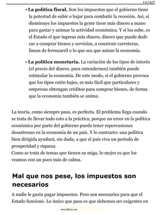 • La política fiscal. Son los impuestos que el gobierno tiene
la potestad de subir o bajar para combatir la recesión. Así, si
disminuye los impuestos la gente tiene más dinero a mano
para gastar y animar la actividad económica. Y si los sube, es
el Estado el que ingresa más dinero, dinero que puede dedi-
car a comprar bienes y servicios, a construir carreteras,
líneas de ferrocarril o lo que sea que anime la economía.
• La política monetaria. La variación de los tipos de interés
(el precio del dinero, para entendernos) también puede
estimular la economía. De este modo, si el gobierno provoca
que los tipos estén bajos, es más fácil que particulares y
empresas obtengan créditos para comprar bienes, de forma
que la economía también se anime.
La teoría, como siempre pasa, es perfecta. El problema llega cuando
se trata de llevar todo esto a la práctica, porque un error en la política
económica por parte del gobierno puede tener repercusiones
desastrosas en la economía de un país. Y lo contrario: una política
bien dirigida ayudará, sin duda, a que el país viva un período de
prosperidad y riqueza.
Como se trata de temas que tienen su miga, lo mejor es que los
veamos con un poco más de calma.
Mal que nos pese, los impuestos son
necesarios
A nadie le gusta pagar impuestos. Pero son necesarios para que el
Estado funcione. Lo único que pasa es que debemos ser exigentes en
111/417
www.xlibros.com
 