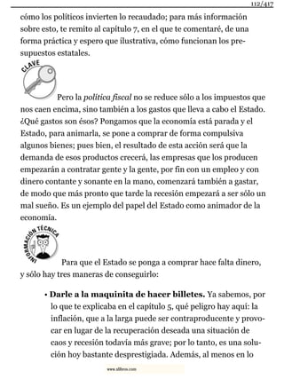 cómo los políticos invierten lo recaudado; para más información
sobre esto, te remito al capítulo 7, en el que te comentaré, de una
forma práctica y espero que ilustrativa, cómo funcionan los pre-
supuestos estatales.
Pero la política fiscal no se reduce sólo a los impuestos que
nos caen encima, sino también a los gastos que lleva a cabo el Estado.
¿Qué gastos son ésos? Pongamos que la economía está parada y el
Estado, para animarla, se pone a comprar de forma compulsiva
algunos bienes; pues bien, el resultado de esta acción será que la
demanda de esos productos crecerá, las empresas que los producen
empezarán a contratar gente y la gente, por fin con un empleo y con
dinero contante y sonante en la mano, comenzará también a gastar,
de modo que más pronto que tarde la recesión empezará a ser sólo un
mal sueño. Es un ejemplo del papel del Estado como animador de la
economía.
Para que el Estado se ponga a comprar hace falta dinero,
y sólo hay tres maneras de conseguirlo:
• Darle a la maquinita de hacer billetes. Ya sabemos, por
lo que te explicaba en el capítulo 5, qué peligro hay aquí: la
inflación, que a la larga puede ser contraproducente y provo-
car en lugar de la recuperación deseada una situación de
caos y recesión todavía más grave; por lo tanto, es una solu-
ción hoy bastante desprestigiada. Además, al menos en lo
112/417
www.xlibros.com
 